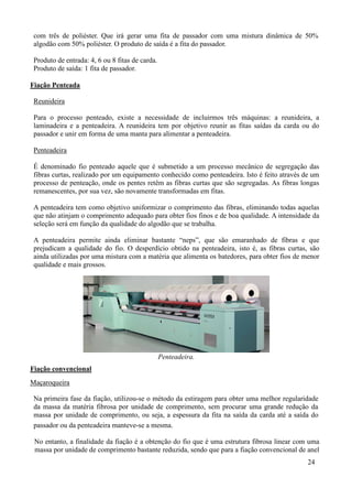 com três de poliéster. Que irá gerar uma fita de passador com uma mistura dinâmica de 50%
 algodão com 50% poliéster. O produto de saída é a fita do passador.

 Produto de entrada: 4, 6 ou 8 fitas de carda.
 Produto de saída: 1 fita de passador.

Fiação Penteada

 Reunideira

 Para o processo penteado, existe a necessidade de incluirmos três máquinas: a reunideira, a
 laminadeira e a penteadeira. A reunideira tem por objetivo reunir as fitas saídas da carda ou do
 passador e unir em forma de uma manta para alimentar a penteadeira.

 Penteadeira

 É denominado fio penteado aquele que é submetido a um processo mecânico de segregação das
 fibras curtas, realizado por um equipamento conhecido como penteadeira. Isto é feito através de um
 processo de penteação, onde os pentes retêm as fibras curtas que são segregadas. As fibras longas
 remanescentes, por sua vez, são novamente transformadas em fitas.

 A penteadeira tem como objetivo uniformizar o comprimento das fibras, eliminando todas aquelas
 que não atinjam o comprimento adequado para obter fios finos e de boa qualidade. A intensidade da
 seleção será em função da qualidade do algodão que se trabalha.

 A penteadeira permite ainda eliminar bastante “neps”, que são emaranhado de fibras e que
 prejudicam a qualidade do fio. O desperdício obtido na penteadeira, isto é, as fibras curtas, são
 ainda utilizadas por uma mistura com a matéria que alimenta os batedores, para obter fios de menor
 qualidade e mais grossos.




                                                 Penteadeira.
Fiação convencional
Maçaroqueira

 Na primeira fase da fiação, utilizou-se o método da estiragem para obter uma melhor regularidade
 da massa da matéria fibrosa por unidade de comprimento, sem procurar uma grande redução da
 massa por unidade de comprimento, ou seja, a espessura da fita na saída da carda até a saída do
 passador ou da penteadeira manteve-se a mesma.

 No entanto, a finalidade da fiação é a obtenção do fio que é uma estrutura fibrosa linear com uma
 massa por unidade de comprimento bastante reduzida, sendo que para a fiação convencional de anel
                                                                                               24
 