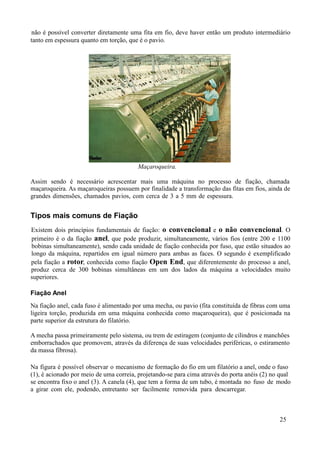 não é possível converter diretamente uma fita em fio, deve haver então um produto intermediário
tanto em espessura quanto em torção, que é o pavio.




                                        Maçaroqueira.

Assim sendo é necessário acrescentar mais uma máquina no processo de fiação, chamada
maçaroqueira. As maçaroqueiras possuem por finalidade a transformação das fitas em fios, ainda de
grandes dimensões, chamados pavios, com cerca de 3 a 5 mm de espessura.


Tipos mais comuns de Fiação
Existem dois princípios fundamentais de fiação: o convencional e o não convencional. O
primeiro é o da fiação anel, que pode produzir, simultaneamente, vários fios (entre 200 e 1100
bobinas simultaneamente), sendo cada unidade de fiação conhecida por fuso, que estão situados ao
longo da máquina, repartidos em igual número para ambas as faces. O segundo é exemplificado
pela fiação a rotor, conhecida como fiação Open End, que diferentemente do processo a anel,
produz cerca de 300 bobinas simultâneas em um dos lados da máquina a velocidades muito
superiores.

Fiação Anel
Na fiação anel, cada fuso é alimentado por uma mecha, ou pavio (fita constituída de fibras com uma
ligeira torção, produzida em uma máquina conhecida como maçaroqueira), que é posicionada na
parte superior da estrutura do filatório.

A mecha passa primeiramente pelo sistema, ou trem de estiragem (conjunto de cilindros e manchões
emborrachados que promovem, através da diferença de suas velocidades periféricas, o estiramento
da massa fibrosa).

Na figura é possível observar o mecanismo de formação do fio em um filatório a anel, onde o fuso
(1), é acionado por meio de uma correia, projetando-se para cima através do porta anéis (2) no qual
se encontra fixo o anel (3). A canela (4), que tem a forma de um tubo, é montada no fuso de modo
a girar com ele, podendo, entretanto ser facilmente removida para descarregar.



                                                                                              25
 