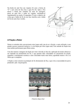 Na borda do anel fica um viajante (5) com a forma de
“C” e por cima do fuso fica o guia fio (6). Após o fios
deixar a frente dos cilindros do trem de estiragem,
passa no guia fios e então no viajante, enrolando-se
seguidamente na canela. O separador (7) tem o objetivo de
evitar que o balão do fio de um fuso interfira com o balão
do fio de outro fuso vizinho.




A Fiação a Rotor

Dentre os métodos não convencionais rotor (open end), jato de ar e fricção, o mais utilizado e com
grande sucesso comercial inclusive, é o da fiação por rotor (open end). Este método de fiação tem
uma melhor performance para fibras curtas.

Uma das maiores vantagens da fiação por rotor é devida ao fato de a aplicação da torção efetuar-se
em separado do enrolamento do fio, o que permite altas velocidades no mecanismo de torção,
enquanto o enrolamento acontece a uma velocidade muito mais baixa, agredindo menos o fio e as
fibras que o compõem.

A fiação a rotor consiste na produção do fio diretamente da fita, o que evita a necessidade do pavio
produzido pela maçaroqueira.




                                      Filatório Open End.

                                                                                                26
 