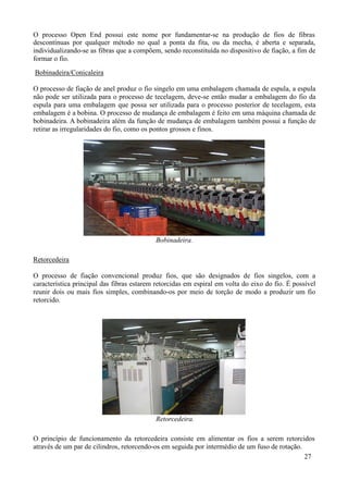 O processo Open End possui este nome por fundamentar-se na produção de fios de fibras
descontínuas por qualquer método no qual a ponta da fita, ou da mecha, é aberta e separada,
individualizando-se as fibras que a compõem, sendo reconstituída no dispositivo de fiação, a fim de
formar o fio.
Bobinadeira/Conicaleira

O processo de fiação de anel produz o fio singelo em uma embalagem chamada de espula, a espula
não pode ser utilizada para o processo de tecelagem, deve-se então mudar a embalagem do fio da
espula para uma embalagem que possa ser utilizada para o processo posterior de tecelagem, esta
embalagem é a bobina. O processo de mudança de embalagem é feito em uma máquina chamada de
bobinadeira. A bobinadeira além da função de mudança de embalagem também possui a função de
retirar as irregularidades do fio, como os pontos grossos e finos.




                                           Bobinadeira.

Retorcedeira

O processo de fiação convencional produz fios, que são designados de fios singelos, com a
característica principal das fibras estarem retorcidas em espiral em volta do eixo do fio. É possível
reunir dois ou mais fios simples, combinando-os por meio de torção de modo a produzir um fio
retorcido.




                                           Retorcedeira.

O princípio de funcionamento da retorcedeira consiste em alimentar os fios a serem retorcidos
através de um par de cilindros, retorcendo-os em seguida por intermédio de um fuso de rotação.
                                                                                               27
 