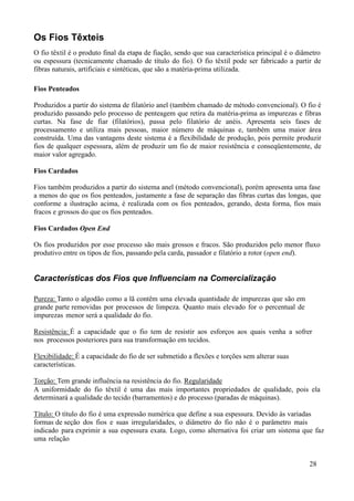 Os Fios Têxteis
O fio têxtil é o produto final da etapa de fiação, sendo que sua característica principal é o diâmetro
ou espessura (tecnicamente chamado de título do fio). O fio têxtil pode ser fabricado a partir de
fibras naturais, artificiais e sintéticas, que são a matéria-prima utilizada.

Fios Penteados

Produzidos a partir do sistema de filatório anel (também chamado de método convencional). O fio é
produzido passando pelo processo de penteagem que retira da matéria-prima as impurezas e fibras
curtas. Na fase de fiar (filatórios), passa pelo filatório de anéis. Apresenta seis fases de
processamento e utiliza mais pessoas, maior número de máquinas e, também uma maior área
construída. Uma das vantagens deste sistema é a flexibilidade de produção, pois permite produzir
fios de qualquer espessura, além de produzir um fio de maior resistência e conseqüentemente, de
maior valor agregado.

Fios Cardados

Fios também produzidos a partir do sistema anel (método convencional), porém apresenta uma fase
a menos do que os fios penteados, justamente a fase de separação das fibras curtas das longas, que
conforme a ilustração acima, é realizada com os fios penteados, gerando, desta forma, fios mais
fracos e grossos do que os fios penteados.

Fios Cardados Open End

Os fios produzidos por esse processo são mais grossos e fracos. São produzidos pelo menor fluxo
produtivo entre os tipos de fios, passando pela carda, passador e filatório a rotor (open end).


Características dos Fios que Influenciam na Comercialização

Pureza: Tanto o algodão como a lã contêm uma elevada quantidade de impurezas que são em
grande parte removidas por processos de limpeza. Quanto mais elevado for o percentual de
impurezas menor será a qualidade do fio.

Resistência: É a capacidade que o fio tem de resistir aos esforços aos quais venha a sofrer
nos processos posteriores para sua transformação em tecidos.

Flexibilidade: É a capacidade do fio de ser submetido a flexões e torções sem alterar suas
características.

Torção: Tem grande influência na resistência do fio. Regularidade
A uniformidade do fio têxtil é uma das mais importantes propriedades de qualidade, pois ela
determinará a qualidade do tecido (barramentos) e do processo (paradas de máquinas).

Título: O título do fio é uma expressão numérica que define a sua espessura. Devido às variadas
formas de seção dos fios e suas irregularidades, o diâmetro do fio não é o parâmetro mais
indicado para exprimir a sua espessura exata. Logo, como alternativa foi criar um sistema que faz
uma relação


                                                                                                 28
 