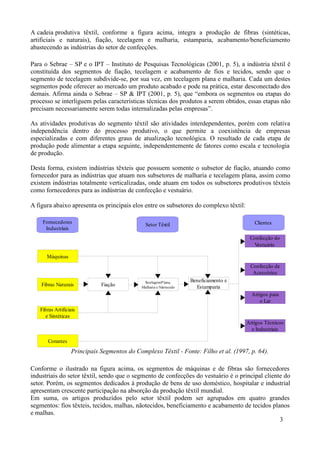 A cadeia produtiva têxtil, conforme a figura acima, integra a produção de fibras (sintéticas,
artificiais e naturais), fiação, tecelagem e malharia, estamparia, acabamento/beneficiamento
abastecendo as indústrias do setor de confecções.

Para o Sebrae – SP e o IPT – Instituto de Pesquisas Tecnológicas (2001, p. 5), a indústria têxtil é
constituída dos segmentos de fiação, tecelagem e acabamento de fios e tecidos, sendo que o
segmento de tecelagem subdivide-se, por sua vez, em tecelagem plana e malharia. Cada um destes
segmentos pode oferecer ao mercado um produto acabado e pode na prática, estar desconectado dos
demais. Afirma ainda o Sebrae – SP & IPT (2001, p. 5), que “embora os segmentos ou etapas do
processo se interliguem pelas características técnicas dos produtos a serem obtidos, essas etapas não
precisam necessariamente serem todas internalizadas pelas empresas”.

As atividades produtivas do segmento têxtil são atividades interdependentes, porém com relativa
independência dentro do processo produtivo, o que permite a coexistência de empresas
especializadas e com diferentes graus de atualização tecnológica. O resultado de cada etapa de
produção pode alimentar a etapa seguinte, independentemente de fatores como escala e tecnologia
de produção.

Desta forma, existem indústrias têxteis que possuem somente o subsetor de fiação, atuando como
fornecedor para as indústrias que atuam nos subsetores de malharia e tecelagem plana, assim como
existem indústrias totalmente verticalizadas, onde atuam em todos os subsetores produtivos têxteis
como fornecedores para as indústrias de confecção e vestuário.

A figura abaixo apresenta os principais elos entre os subsetores do complexo têxtil:

    Fornecedores                                Setor Têxtil                               Clientes
     Industriais
                                                                                         Confecção do
                                                                                          Vestuário

      Máquinas
                                                                                         Confecção de
                                                                                          Acessórios
                                               Tecelagem P lana,     Beneficiamento e
    Fibras Naturais           Fiação          Malharia e Nãotecido     Estamparia
                                                                                          Artigos para
                                                                                              o Lar
   Fibras Artificiais
     e Sintéticas
                                                                                        Artigos Técnicos
                                                                                          e Industriais

       Corantes
                   Principais Segmentos do Complexo Têxtil - Fonte: Filho et al. (1997, p. 64).

Conforme o ilustrado na figura acima, os segmentos de máquinas e de fibras são fornecedores
industriais do setor têxtil, sendo que o segmento de confecções do vestuário é o principal cliente do
setor. Porém, os segmentos dedicados à produção de bens de uso doméstico, hospitalar e industrial
apresentam crescente participação na absorção da produção têxtil mundial.
Em suma, os artigos produzidos pelo setor têxtil podem ser agrupados em quatro grandes
segmentos: fios têxteis, tecidos, malhas, nãotecidos, beneficiamento e acabamento de tecidos planos
e malhas.
                                                                                                 3
 