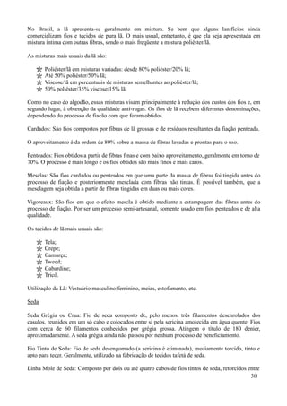 No Brasil, a lã apresenta-se geralmente em mistura. Se bem que alguns lanifícios ainda
comercializam fios e tecidos de pura lã. O mais usual, entretanto, é que ela seja apresentada em
mistura íntima com outras fibras, sendo o mais freqüente a mistura poliéster/lã.

As misturas mais usuais da lã são:

       Poliéster/lã em misturas variadas: desde 80% poliéster/20% lã;
       Até 50% poliéster/50% lã;
       Viscose/lã em percentuais de misturas semelhantes ao poliéster/lã;
       50% poliéster/35% viscose/15% lã.

Como no caso do algodão, essas misturas visam principalmente à redução dos custos dos fios e, em
segundo lugar, à obtenção da qualidade anti-rugas. Os fios de lã recebem diferentes denominações,
dependendo do processo de fiação com que foram obtidos.

Cardados: São fios compostos por fibras de lã grossas e de resíduos resultantes da fiação penteada.

O aproveitamento é da ordem de 80% sobre a massa de fibras lavadas e prontas para o uso.

Penteados: Fios obtidos a partir de fibras finas e com baixo aproveitamento, geralmente em torno de
70%. O processo é mais longo e os fios obtidos são mais finos e mais caros.

Mesclas: São fios cardados ou penteados em que uma parte da massa de fibras foi tingida antes do
processo de fiação e posteriormente mesclada com fibras não tintas. É possível também, que a
mesclagem seja obtida a partir de fibras tingidas em duas ou mais cores.

Vigoreaux: São fios em que o efeito mescla é obtido mediante a estampagem das fibras antes do
processo de fiação. Por ser um processo semi-artesanal, somente usado em fios penteados e de alta
qualidade.

Os tecidos de lã mais usuais são:

       Tela;
       Crepe;
       Camurça;
       Tweed;
       Gabardine;
       Tricô.

Utilização da Lã: Vestuário masculino/feminino, meias, estofamento, etc.

Seda

Seda Grégia ou Crua: Fio de seda composto de, pelo menos, três filamentos desenrolados dos
casulos, reunidos em um só cabo e colocados entre si pela sericina amolecida em água quente. Fios
com cerca de 60 filamentos conhecidos por grégia grossa. Atingem o título de 180 denier,
aproximadamente. A seda grégia ainda não passou por nenhum processo de beneficiamento.

Fio Tinto de Seda: Fio de seda desengomado (a sericina é eliminada), mediamente torcido, tinto e
apto para tecer. Geralmente, utilizado na fabricação de tecidos tafetá de seda.

Linha Mole de Seda: Composto por dois ou até quatro cabos de fios tintos de seda, retorcidos entre
                                                                                              30
 