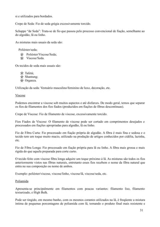 si e utilizados para bordados.

Crepe de Seda: Fio de seda grégia excessivamente torcido.

Schappe “de Seda”: Trata-se de fio que passou pelo processo convencional de fiação, semelhante ao
do algodão, lã ou linho.

As misturas mais usuais da seda são:

  Poliéster/seda;
        Poliéster/Viscose/Seda;
        Viscose/Seda.

Os tecidos de seda mais usuais são:

       Tafetá;
       Shantung;
       Organza.

Utilização da seda: Vestuário masculino/feminino de luxo, decoração, etc.

Viscose

Podemos encontrar a viscose sob muitos aspectos e até disfarces. De modo geral, temos que separar
os fios de filamentos dos fios fiados (produzidos em fiações de fibras descontínuas).

Crepe de Viscose: Fio de filamento de viscose, excessivamente torcido.

Fios Fiados de Viscose: O filamento de viscose pode ser cortado em comprimentos desejados e
processados em fiações apropriadas para algodão, lã ou linho.

Fio de Fibra Curta: Fio processado em fiação própria de algodão. A fibra é mais fina e sedosa e o
tecido tem um toque muito macio, utilizado na produção de artigos conhecidos por cidélia, lazinha,
etc.

Fio de Fibra Longa: Fio processado em fiação própria para lã ou linho. A fibra mais grossa e mais
rígida do que aquela preparada para corte curto.

O tecido feito com viscose fibra longa adquire um toque próximo à lã. As misturas são todos os fios
anteriormente vistos nas fibras naturais, entretanto esses fios recebem o nome da fibra natural que
entra na sua composição ou nome de ambos.

Exemplo: poliéster/viscose, viscose/linho, viscose/lã, viscose/seda, etc.

Poliamida

Apresenta-se principalmente em filamentos com poucas variantes: filamento liso, filamento
texturizado, e High Bulk.

Pode ser tingido, em mesmo banho, com os mesmos corantes utilizados na lã, é freqüente a mistura
íntima de pequenas porcentagens de poliamida com lã, tornando o produto final mais resistente e

                                                                                               31
 