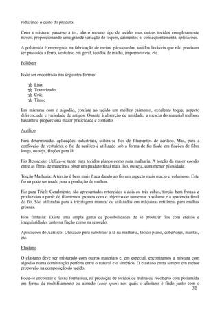 reduzindo o custo do produto.

Com a mistura, passa-se a ter, não o mesmo tipo de tecido, mas outros tecidos completamente
novos, proporcionando uma grande variação de toques, caimentos e, conseqüentemente, aplicações.

A poliamida é empregada na fabricação de meias, pára-quedas, tecidos laváveis que não precisam
ser passados a ferro, vestuário em geral, tecidos de malha, impermeáveis, etc.

Poliéster

Pode ser encontrado nas seguintes formas:

       Liso;
       Texturizado;
       Crú;
       Tinto;

Em misturas com o algodão, confere ao tecido um melhor caimento, excelente toque, aspecto
diferenciado e variedade de artigos. Quanto à absorção de umidade, a mescla do material melhora
bastante e proporciona maior praticidade e conforto.

Acrílico

Para determinadas aplicações industriais, utiliza-se fios de filamentos de acrílico. Mas, para a
confecção de vestuário, o fio de acrílico é utilizado sob a forma de fio fiado em fiações de fibra
longa, ou seja, fiações para lã.

Fio Retorcido: Utiliza-se tanto para tecidos planos como para malharia. A torção dá maior coesão
entre as fibras de maneira a obter um produto final mais liso, ou seja, com menor pilosidade.

Torção Malharia: A torção é bem mais fraca dando ao fio um aspecto mais macio e volumoso. Este
fio só pode ser usado para a produção de malhas.

Fio para Tricô: Geralmente, são apresentados retorcidos a dois ou três cabos, torção bem frouxa e
produzidos a partir de filamentos grossos com o objetivo de aumentar o volume e a aparência final
do fio. São utilizadas para a tricotagem manual ou utilizados em máquinas retilíneas para malhas
grossas.

Fios fantasia: Existe uma ampla gama de possibilidades de se produzir fios com efeitos e
irregularidades tanto na fiação como na retorção.

Aplicações do Acrílico: Utilizado para substituir a lã na malharia, tecido plano, cobertores, mantas,
etc.

Elastano

O elastano deve ser misturado com outros materiais e, em especial, encontramos a mistura com
algodão numa combinação perfeita entre o natural e o sintético. O elastano entra sempre em menor
proporção na composição do tecido.

Pode-se encontrar o fio na forma nua, na produção de tecidos de malha ou recoberto com poliamida
em forma de multifilamento ou almado (core spun) nos quais o elastano é fiado junto com o
                                                                                             32
 