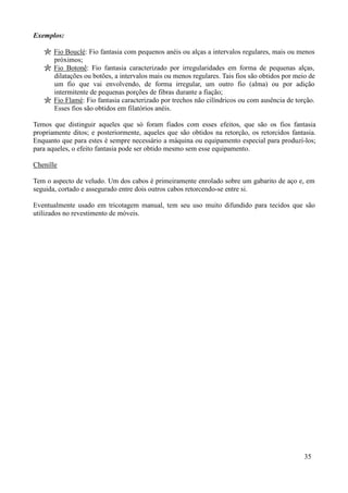 Exemplos:

       Fio Bouclé: Fio fantasia com pequenos anéis ou alças a intervalos regulares, mais ou menos
       próximos;
       Fio Botonê: Fio fantasia caracterizado por irregularidades em forma de pequenas alças,
       dilatações ou botões, a intervalos mais ou menos regulares. Tais fios são obtidos por meio de
       um fio que vai envolvendo, de forma irregular, um outro fio (alma) ou por adição
       intermitente de pequenas porções de fibras durante a fiação;
       Fio Flamé: Fio fantasia caracterizado por trechos não cilíndricos ou com ausência de torção.
       Esses fios são obtidos em filatórios anéis.

Temos que distinguir aqueles que só foram fiados com esses efeitos, que são os fios fantasia
propriamente ditos; e posteriormente, aqueles que são obtidos na retorção, os retorcidos fantasia.
Enquanto que para estes é sempre necessário a máquina ou equipamento especial para produzí-los;
para aqueles, o efeito fantasia pode ser obtido mesmo sem esse equipamento.

Chenille

Tem o aspecto de veludo. Um dos cabos é primeiramente enrolado sobre um gabarito de aço e, em
seguida, cortado e assegurado entre dois outros cabos retorcendo-se entre si.

Eventualmente usado em tricotagem manual, tem seu uso muito difundido para tecidos que são
utilizados no revestimento de móveis.




                                                                                                35
 