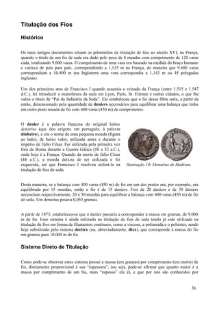 Titulação dos Fios

Histórico

Os mais antigos documentos situam os primórdios da titulação de fios ao século XVI, na França,
quando o título de um fio de seda era dado pelo peso de 8 meadas com comprimento de 120 varas
cada, totalizando 9.600 varas. O comprimento de uma vara era baseado na medida do braço humano
e variava de país para país, correspondendo a 1,125 m na França, de maneira que 9.600 varas
correspondiam a 10.800 m (na Inglaterra uma vara correspondia a 1,143 m ou 45 polegadas
inglesas).

Um dos primeiros atos de Francisco I quando assumiu o reinado da França (entre 1.515 e 1.547
d.C.), foi introduzir a manufatura da seda em Lyon, Paris, St. Etienne e outras cidades, o que lhe
valeu o título de “Pai da Indústria da Seda”. Ele estabeleceu que o fio dessa fibra seria, a partir de
então, dimensionado pela quantidade de deniers necessários para equilibrar uma balança que tinha
em outro prato meada de fio com 400 varas (450 m) de comprimento.


O denier é a palavra francesa do original latino
denarius (que deu origem, em português, à palavra
dinheiro), e era o nome de uma pequena moeda (figura
ao lado), de baixo valor, utilizada antes e durante o
império de Júlio César. Foi utilizada pela primeira vez
fora de Roma durante a Guerra Gálica (58 a 52 a.C.),
onde hoje é a França. Quando da morte de Júlio César
(44 a.C.), a moeda deixou de ser utilizada e foi
esquecida, até que Francisco I resolveu utilizá-la na       Ilustração 10: Denarius de Hadrian.
titulação de fios de seda.


Desta maneira, se a balança com 400 varas (450 m) de fio em um dos pratos era, por exemplo, era
equilibrada por 15 moedas, então o fio é de 15 deniers. Fios de 20 deniers e de 30 deniers
necessitam respectivamente, 20 e 30 moedas para equilibrar a balança com 400 varas (450 m) de fio
de seda. Um denarius pesava 0,053 gramas.


A partir de 1873, estabeleceu-se que o denier passaria a corresponder à massa em gramas, de 9.000
m de fio. Esse sistema é ainda utilizado na titulação de fios de seda tendo já sido utilizado na
titulação de fios em forma de filamentos contínuos, como a viscose, a poliamida e o poliéster, sendo
hoje substituído pelo sistema decitex (ou, abreviadamente, dtex), que corresponde à massa do fio
em gramas para 10.000 m de fio.

Sistema Direto de Titulação

Como pode-se observar estes sistema possui a massa (em gramas) por comprimento (em metro) de
fio, diretamente proporcional à sua “espessura”, (ou seja, pode-se afirmar que quanto maior é a
massa por comprimento de um fio, mais “espesso” ele é), e que por isto são conhecidos por


                                                                                                  36
 