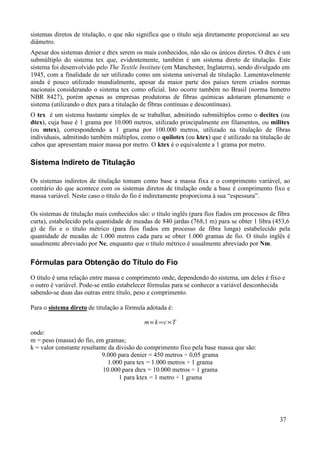 sistemas diretos de titulação, o que não significa que o título seja diretamente proporcional ao seu
diâmetro.
Apesar dos sistemas denier e dtex serem os mais conhecidos, não são os únicos diretos. O dtex é um
submúltiplo do sistema tex que, evidentemente, também é um sistema direto de titulação. Este
sistema foi desenvolvido pelo The Textile Institute (em Manchester, Inglaterra), sendo divulgado em
1945, com a finalidade de ser utilizado como um sistema universal de titulação. Lamentavelmente
ainda é pouco utilizado mundialmente, apesar da maior parte dos países terem criados normas
nacionais considerando o sistema tex como oficial. Isto ocorre também no Brasil (norma Inmetro
NBR 8427), porém apenas as empresas produtoras de fibras químicas adotaram plenamente o
sistema (utilizando o dtex para a titulação de fibras contínuas e descontínuas).
O tex é um sistema bastante simples de se trabalhar, admitindo submúltiplos como o decitex (ou
dtex), cuja base é 1 grama por 10.000 metros, utilizado principalmente em filamentos, ou militex
(ou mtex), correspondendo a 1 grama por 100.000 metros, utilizado na titulação de fibras
individuais, admitindo também múltiplos, como o quilotex (ou ktex) que é utilizado na titulação de
cabos que apresentam maior massa por metro. O ktex é o equivalente a 1 grama por metro.

Sistema Indireto de Titulação

Os sistemas indiretos de titulação tomam como base a massa fixa e o comprimento variável, ao
contrário do que acontece com os sistemas diretos de titulação onde a base é comprimento fixo e
massa variável. Neste caso o título do fio é indiretamente proporciona à sua “espessura”.

Os sistemas de titulação mais conhecidos são: o título inglês (para fios fiados em processos de fibra
curta), estabelecido pela quantidade de meadas de 840 jardas (768,1 m) para se obter 1 libra (453,6
g) de fio e o título métrico (para fios fiados em processo de fibra longa) estabelecido pela
quantidade de meadas de 1.000 metros cada para se obter 1.000 gramas de fio. O título inglês é
usualmente abreviado por Ne, enquanto que o título métrico é usualmente abreviado por Nm.

Fórmulas para Obtenção do Título do Fio
O título é uma relação entre massa e comprimento onde, dependendo do sistema, um deles é fixo e
o outro é variável. Pode-se então estabelecer fórmulas para se conhecer a variável desconhecida
sabendo-se duas das outras entre título, peso e comprimento.

Para o sistema direto de titulação a fórmula adotada é:

                                            m× k =c×T
onde:
m = peso (massa) do fio, em gramas;
k = valor constante resultante da divisão do comprimento fixo pela base massa que são:
                            9.000 para denier = 450 metros ÷ 0,05 grama
                               1.000 para tex = 1.000 metros ÷ 1 grama
                            10.000 para dtex = 10.000 metros ÷ 1 grama
                                   1 para ktex = 1 metro ÷ 1 grama




                                                                                                37
 