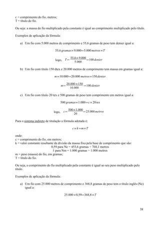 c = comprimento do fio, metros;
T = título do fio.

Ou seja: a massa do fio multiplicado pela constante é igual ao comprimento multiplicado pelo título.

Exemplos de aplicação da fórmula:

   a) Um fio com 5.000 metros de comprimento e 55,6 gramas de peso tem denier igual a:

                               55,6 gramas× 9.000=5.000 metros×T

                                           55,6× 9.000
                               logo, T =               =100 denier
                                              5.000

   b) Um fio com título 150 dtex e 20.000 metros de comprimento tem massa em gramas igual a:

                              m×10.000 =20.000 metros×150 denier

                                         20.000 ×150
                                    m=               =100 denier
                                           10.000

   c) Um fio com título 20 tex e 500 gramas de peso tem comprimento em metros igual a:

                                   500 gramas×1.000=c× 20 tex

                                          500×1.000
                              logo, c=              = 25.000 metros
                                             20

Para o sistema indireto de titulação a fórmula adotada é:

                                             c× k =m×T

onde:
c = comprimento do fio, em metros;
k = valor constante resultante da divisão da massa fixa pela base de comprimento que são:
                            0,59 para Ne = 453,6 gramas ÷ 768,1 metros
                              1 para Nm = 1.000 gramas ÷ 1.000 metros
m = peso (massa) do fio, em gramas;
T = título do fio.

Ou seja, o comprimento do fio multiplicado pela constante é igual ao seu peso multiplicado pelo
título.

Exemplos de aplicação da fórmula:

   a) Um fio com 25.000 metros de comprimento e 368,8 gramas de peso tem o título inglês (Ne)
      igual a:

                                      25.000×0,59=368,8 ×T



                                                                                                  38
 