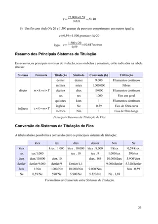 25.000×0,59
                                         T=               = Ne 40
                                                 368,8

   b) Um fio com título Ne 20 e 1.500 gramas de peso tem comprimento em metros igual a:

                                       c×0,59 =1.500 gramas× Ne 20

                                              1.500× 20
                                logo, c=                =50.847 metros
                                                 0,59

Resumo dos Principais Sistemas de Titulação

Em resumo, os principais sistemas de titulação, seus símbolos e constante, estão indicados na tabela
abaixo:

  Sistema        Fórmula        Titulação         Símbolo      Constante (k)             Utilização
                                  denier           denier           9.000         Filamentos contínuos
                                  militex           mtex         1.000.000                  Fibras
   direto       m× k =c×T         decitex           dtex           10.000         Filamentos contínuos
                                       tex           tex            1.000             Fios em geral
                                 quilotex           ktex              1           Filamentos contínuos
                                  inglesa            Ne             0,59           Fios de fibra curta
  indireto      c× k =m×T
                                  métrica           Nm                1            Fios de fibra longa
                                Principais Sistemas de Titulação de Fios.

Conversão de Sistemas de Titulação de Fios

A tabela abaixo possibilita a conversão entre os principais sistemas de titulação:

                 ktex            tex              dtex          denier           Nm                  Ne
  ktex                       ktex . 1.000     ktex . 10.000   ktex . 9.000      1/ktex         0,59/ktex
   tex        tex/1.000                         tex . 10        tex . 9        1.000/tex        590/tex
  dtex       dtex/10.000       dtex/10                         dtex . 0,9    10.000/dtex       5.900/dtex
 denier      denier/9.000     denier/9         Denier/1,1                    9.000/denier     5.320/denier
   Nm           1/Nm         1.000/Nm         10.000/Nm       9.000/Nm                         Nm . 0,59
   Ne          0,59/Ne         590/Ne          5.900/Ne        5.320/Ne        Ne . 1,69
                          Formulário de Conversão entre Sistemas de Titulação.




                                                                                                          39
 