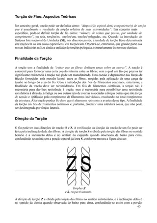 Torção de Fios: Aspectos Teóricos

No conceito geral, torção pode ser definida como: “disposição espiral do(s) componente(s) de um fio
que é usualmente o resultado da torção relativa de suas extremidades”. Em conceito mais
específico, pode-se definir torção de fio como: “número de voltas que possui, por unidade de
comprimento”, ou seja, torções/m, torções/cm, torções/polegadas, etc. Quando da introdução do
Sistema Internacional de Unidades (SI), nos diversos países, a unidade de torção ficou determinada
em torções/m ou em casos específicos, em torções/cm. Observa-se, entretanto, que grande parte das
nossas indústrias utiliza ainda a unidade de torções/polegada, contrariamente às normas técnicas.


Finalidade da Torção

A torção tem a finalidade de “evitar que as fibras deslizem umas sobre as outras”. A torção é
essencial para fornecer uma certa coesão mínima entre as fibras, sem a qual um fio que precisa ter
significante resistência à tração não pode ser manufaturado. Esta coesão é dependente das forças de
fricção fornecidas pela pressão lateral entre as fibras, surgidas pela aplicação de uma carga de
tensão ao longo do eixo do fio. Com a introdução dos fios de filamentos contínuos, entretanto, a
finalidade da torção deve ser reconsiderada. Em fios de filamentos contínuos, a torção não é
necessária para dar-lhes resistência à tração, mas é necessária para possibilitar uma resistência
satisfatória à abrasão, à fadiga ou aos outros tipo de avarias associadas a forças outras que não força
de tensão e tipificado pelo rompimento de filamentos individuais, resultando no total rompimento
da estrutura. Alta torção produz fio duro que é altamente resistente a avarias desse tipo. A finalidade
da torção em fios de filamentos contínuos é, portanto, produzir uma estrutura coesa, que não pode
ser desintegrada por forças laterais.


Direção da Torção

O fio pode ter duas direções de torção: S e Z. A verificação da direção da torção de um fio pode ser
feita pela inclinação dada das fibras. A direção de torção S é obtida pela torção das fibras no sentido
horário e a inclinação delas é no sentido da esquerda quando observada de baixo para cima,
confundindo-se assim com a porção central da letra S, conforme mostra a figura abaixo:




                                               Torções Z
                                        e S, respectivamente.

A direção de torção Z é obtida pela torção das fibras no sentido anti-horário, e a inclinação delas é
no sentido da direita quando observada de baixo para cima, confundindo-se assim com a porção
                                                                                                 40
 