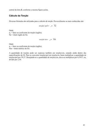 central da letra Z, conforme a mesma figura acima.


Cálculo da Torção

Diversas fórmulas são utilizadas para o cálculo de torção. Provavelmente as mais conhecidas são:

                                         torção / pol = e × Ne

Onde:
αe = fator ou coeficiente de torção (inglês);
Ne = título inglês do fio.

                                         torção / m=   m   × Nm

Onde:
αe = fator ou coeficiente de torção (inglês);
Nm = título métrico do fio.

A quantidade de torções pode ser expressa também em torções/cm, estando ainda dentro das
especificações do SI. Para se converter torções/pol em torções/m, basta multiplicar a quantidade de
torções/pol por 39,37. Desejando-se a quantidade de torções/cm, deve-se multiplicar por 0,3937, ou,
dividir por 2,54.




                                                                                               41
 