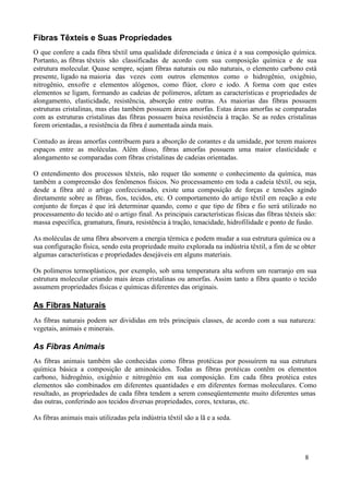 Fibras Têxteis e Suas Propriedades
O que confere a cada fibra têxtil uma qualidade diferenciada e única é a sua composição química.
Portanto, as fibras têxteis são classificadas de acordo com sua composição química e de sua
estrutura molecular. Quase sempre, sejam fibras naturais ou não naturais, o elemento carbono está
presente, ligado na maioria das vezes com outros elementos como o hidrogênio, oxigênio,
nitrogênio, enxofre e elementos alógenos, como flúor, cloro e iodo. A forma com que estes
elementos se ligam, formando as cadeias de polímeros, afetam as características e propriedades de
alongamento, elasticidade, resistência, absorção entre outras. As maiorias das fibras possuem
estruturas cristalinas, mas elas também possuem áreas amorfas. Estas áreas amorfas se comparadas
com as estruturas cristalinas das fibras possuem baixa resistência à tração. Se as redes cristalinas
forem orientadas, a resistência da fibra é aumentada ainda mais.

Contudo as áreas amorfas contribuem para a absorção de corantes e da umidade, por terem maiores
espaços entre as moléculas. Além disso, fibras amorfas possuem uma maior elasticidade e
alongamento se comparadas com fibras cristalinas de cadeias orientadas.

O entendimento dos processos têxteis, não requer tão somente o conhecimento da química, mas
também a compreensão dos fenômenos físicos. No processamento em toda a cadeia têxtil, ou seja,
desde a fibra até o artigo confeccionado, existe uma composição de forças e tensões agindo
diretamente sobre as fibras, fios, tecidos, etc. O comportamento do artigo têxtil em reação a este
conjunto de forças é que irá determinar quando, como e que tipo de fibra e fio será utilizado no
processamento do tecido até o artigo final. As principais características físicas das fibras têxteis são:
massa específica, gramatura, finura, resistência à tração, tenacidade, hidrofilidade e ponto de fusão.

As moléculas de uma fibra absorvem a energia térmica e podem mudar a sua estrutura química ou a
sua configuração física, sendo esta propriedade muito explorada na indústria têxtil, a fim de se obter
algumas características e propriedades desejáveis em alguns materiais.

Os polímeros termoplásticos, por exemplo, sob uma temperatura alta sofrem um rearranjo em sua
estrutura molecular criando mais áreas cristalinas ou amorfas. Assim tanto a fibra quanto o tecido
assumem propriedades físicas e químicas diferentes das originais.

As Fibras Naturais
As fibras naturais podem ser divididas em três principais classes, de acordo com a sua natureza:
vegetais, animais e minerais.

As Fibras Animais
As fibras animais também são conhecidas como fibras protéicas por possuírem na sua estrutura
química básica a composição de aminoácidos. Todas as fibras protéicas contêm os elementos
carbono, hidrogênio, oxigênio e nitrogênio em sua composição. Em cada fibra protéica estes
elementos são combinados em diferentes quantidades e em diferentes formas moleculares. Como
resultado, as propriedades de cada fibra tendem a serem conseqüentemente muito diferentes umas
das outras, conferindo aos tecidos diversas propriedades, cores, texturas, etc.

As fibras animais mais utilizadas pela indústria têxtil são a lã e a seda.




                                                                                                    8
 