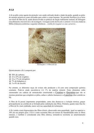 A Lã

A lã ou pêlo como agente de proteção vem sendo utilizado desde a idade da pedra, quando as peles
de animais primitivos eram utilizadas para cobrir o corpo humano. No período Neolítico já se fazia
uso têxtil da fibra de lã, sendo desenvolvidas as práticas da fiação rudimentar manual, da feltragem
(encolhimento irreversível) e da tecelagem. A tosquia (corte da lã com o carneiro vivo) era citada na
Bíblia (Gênesis) conforma a seguinte referência: ...Labão foi tosquiar os seus carneiros...




                                     Ilustração 1: Fibra de Lã.


Quimicamente a lã é composta por:

   50% de carbono;
   22 a 25% de oxigênio;
   16 a 17% de nitrogênio;
   7% de hidrgênio e;
   3 a 4% de enxofre.

No entanto, as diferentes raças de ovinos não produzem a lã com uma composição química
constante. Pode-se ainda encontrar-se (±) 1% de matéria mineral. Estes elementos estão
estruturados em cadeias de aminoácidos constituindo a Creatina ou Queratina (que são as
mesmas proteínas que compõem os pêlos, unhas e cabelos humanos) e a Lanolina (óleo contido na
lã).

A fibra da lã possui importantes propriedades, entre elas destaca-se a isolação térmica, graças
principalmente ao colchão de ar formado pelas ondulações das fibras. Portanto, quanto mais fina for
a fibra de lã e mais ondulada, maior será sua capacidade de isolamento.

A lã é ainda a mais higroscópica das fibras têxteis, absorvendo uma quantidade igual ou superior a
30% do seu próprio peso. A lã é a mais resistente fibra em termos de flamabilidade entre as fibras
naturais, e também é considerada uma fibra elástica, tornando-se resistente ao amarrotamento
quando seca.


                                                                                                9
 