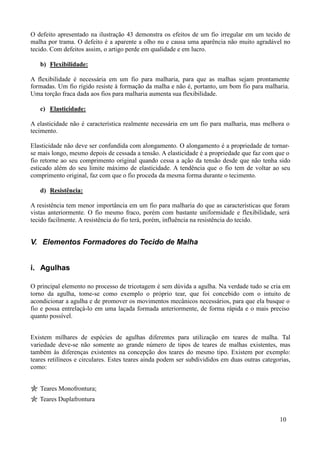 O defeito apresentado na ilustração 43 demonstra os efeitos de um fio irregular em um tecido de
malha por trama. O defeito é a aparente a olho nu e causa uma aparência não muito agradável no
tecido. Com defeitos assim, o artigo perde em qualidade e em lucro.

   b) Flexibilidade:

A flexibilidade é necessária em um fio para malharia, para que as malhas sejam prontamente
formadas. Um fio rígido resiste à formação da malha e não é, portanto, um bom fio para malharia.
Uma torção fraca dada aos fios para malharia aumenta sua flexibilidade.

   c) Elasticidade:

A elasticidade não é característica realmente necessária em um fio para malharia, mas melhora o
tecimento.

Elasticidade não deve ser confundida com alongamento. O alongamento é a propriedade de tornar-
se mais longo, mesmo depois de cessada a tensão. A elasticidade é a propriedade que faz com que o
fio retorne ao seu comprimento original quando cessa a ação da tensão desde que não tenha sido
esticado além do seu limite máximo de elasticidade. A tendência que o fio tem de voltar ao seu
comprimento original, faz com que o fio proceda da mesma forma durante o tecimento.

   d) Resistência:

A resistência tem menor importância em um fio para malharia do que as características que foram
vistas anteriormente. O fio mesmo fraco, porém com bastante uniformidade e flexibilidade, será
tecido facilmente. A resistência do fio terá, porém, influência na resistência do tecido.


V. Elementos Formadores do Tecido de Malha


i. Agulhas

O principal elemento no processo de tricotagem é sem dúvida a agulha. Na verdade tudo se cria em
torno da agulha, tome-se como exemplo o próprio tear, que foi concebido com o intuito de
acondicionar a agulha e de promover os movimentos mecânicos necessários, para que ela busque o
fio e possa entrelaçá-lo em uma laçada formada anteriormente, de forma rápida e o mais preciso
quanto possível.


Existem milhares de espécies de agulhas diferentes para utilização em teares de malha. Tal
variedade deve-se não somente ao grande número de tipos de teares de malhas existentes, mas
também às diferenças existentes na concepção dos teares do mesmo tipo. Existem por exemplo:
teares retilíneos e circulares. Estes teares ainda podem ser subdivididos em duas outras categorias,
como:


   Teares Monofrontura;
   Teares Duplafrontura


                                                                                               10
 