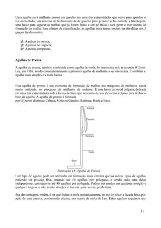 Uma agulha para malharia possui um gancho em uma das extremidades que serve para apanhar o
fio alimentado, um sistema de fechamento deste gancho para prender o fio durante a tricotagem,
uma haste para segurar as malhas que já foram feitas e um pé (talão) para gerar o movimento de
formação da malha. Para efeitos de classificação, as agulhas para teares podem ser divididas em 3
grupos fundamentais:

       Agulhas de prensa;
       Agulhas de lingüeta;
       Agulhas compostas.


Agulhas de Prensa

A agulha de prensa, também conhecida como agulha de mola, foi inventada pelo reverendo William
Lee, em 1589, sendo conseqüentemente a primeira agulha de malharia a ser inventada. É também a
agulha mais simples e a mais barata.


Esta agulha de prensa é um elemento de formação de malhas das máquinas de malharia, ainda
muito utilizada no processo de malharia de urdume. É uma haste de metal delgada, dobrada
em uma das extremidades sob a forma de bico que necessita de um elemento externo para fechar o
bico da agulha. A agulha de prensa é formada
por 05 partes distintas: Cabeça, Mola ou Gancho, Ranhura, Haste e Base.




                                Ilustração 44: Agulha de Prensa.
Este tipo de agulha pode ser utilizado em formação mais cerrada que os outros tipos de agulha,
podendo ter posição fixa, atuando até 50 agulhas por polegada, e sendo cada uma delas
independente, consegue-se até 40 agulhas por polegada. Podem ser usadas em qualquer posição e
qualquer ângulo e são muito simples e baratas para serem produzidas.

Sua desvantagem, porém, é ter que fechar a mola mecanicamente, no ato de soltar a laçada feita, por
ação de uma prensa, denominada platina, nos teares de mola de Lee. Estas agulhas requerem um


                                                                                               11
 