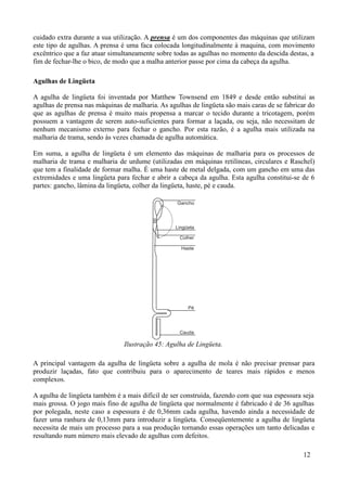 cuidado extra durante a sua utilização. A prensa é um dos componentes das máquinas que utilizam
este tipo de agulhas. A prensa é uma faca colocada longitudinalmente à maquina, com movimento
excêntrico que a faz atuar simultaneamente sobre todas as agulhas no momento da descida destas, a
fim de fechar-lhe o bico, de modo que a malha anterior passe por cima da cabeça da agulha.

Agulhas de Lingüeta

A agulha de lingüeta foi inventada por Matthew Townsend em 1849 e desde então substitui as
agulhas de prensa nas máquinas de malharia. As agulhas de lingüeta são mais caras de se fabricar do
que as agulhas de prensa é muito mais propensa a marcar o tecido durante a tricotagem, porém
possuem a vantagem de serem auto-suficientes para formar a laçada, ou seja, não necessitam de
nenhum mecanismo externo para fechar o gancho. Por esta razão, é a agulha mais utilizada na
malharia de trama, sendo às vezes chamada de agulha automática.

Em suma, a agulha de lingüeta é um elemento das máquinas de malharia para os processos de
malharia de trama e malharia de urdume (utilizadas em máquinas retilíneas, circulares e Raschel)
que tem a finalidade de formar malha. É uma haste de metal delgada, com um gancho em uma das
extremidades e uma lingüeta para fechar e abrir a cabeça da agulha. Esta agulha constitui-se de 6
partes: gancho, lâmina da lingüeta, colher da lingüeta, haste, pé e cauda.




                               Ilustração 45: Agulha de Lingüeta.

A principal vantagem da agulha de lingüeta sobre a agulha de mola é não precisar prensar para
produzir laçadas, fato que contribuiu para o aparecimento de teares mais rápidos e menos
complexos.

A agulha de lingüeta também é a mais difícil de ser construída, fazendo com que sua espessura seja
mais grossa. O jogo mais fino de agulha de lingüeta que normalmente é fabricado é de 36 agulhas
por polegada, neste caso a espessura é de 0,36mm cada agulha, havendo ainda a necessidade de
fazer uma ranhura de 0,13mm para introduzir a lingüeta. Conseqüentemente a agulha de lingüeta
necessita de mais um processo para a sua produção tornando essas operações um tanto delicadas e
resultando num número mais elevado de agulhas com defeitos.

                                                                                               12
 