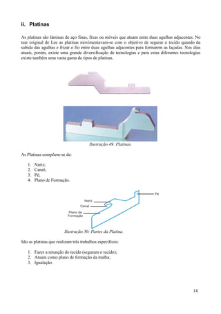 ii. Platinas

As platinas são lâminas de aço finas, fixas ou móveis que atuam entre duas agulhas adjacentes. No
tear original de Lee as platinas movimentavam-se com o objetivo de segurar o tecido quando da
subida das agulhas e frizar o fio entre duas agulhas adjacentes para formarem as laçadas. Nos dias
atuais, porém, existe uma grande diversificação de tecnologias e para estas diferentes tecnologias
existe também uma vasta gama de tipos de platinas.




                                       Ilustração 49: Platinas.

As Platinas compõem-se de:

   1.   Nariz;
   2.   Canal;
   3.   Pé;
   4.   Plano de Formação.




                        Ilustração 50: Partes da Platina.

São as platinas que realizam três trabalhos específicos:

   1. Fazer a retenção do tecido (seguram o tecido);
   2. Atuam como plano de formação da malha;
   3. Igualação.




                                                                                              14
 