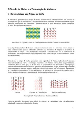 O Tecido de Malha e a Tecnologia da Malharia

I. Características dos Artigos de Malha

A estrutura e geometria dos artigos de malha diferenciam-se substancialmente dos tecidos de
tecelagem, em que os fios de trama e urdume entrelaçam-se formando uma armação bastante rígida.
Na malha, ao contrário, um fio assume a forma de laçadas as quais passam por dentro das laçadas
de outro fio e assim sucessivamente.




      Ilustração 33: Diferença entre os Entrelaçamentos de Tecido Plano e Tecido de Malha.


Essas laçadas (ou malhas) de formato senoidal sustentam-se entre si e são livres para moverem-se
umas sobre as outras quando submetidas à tensão, seja no sentido da largura ou no sentido do
comprimento do artigo. Essa propriedade caracteriza a “flexibilidade” ou a “capacidade de
modelagem” dos artigos de malha, os quais podem, dessa forma, abraçar as mais complexas formas
do corpo humano.


Além disso, os artigos de malha apresentam certa capacidade de “recuperação elástica”, ou seja,
uma vez retirada do corpo, a solicitação recupera o seu formato inicial, total ou parcialmente.
Entretanto, deve-se notar que, se de um lado as características de flexibilidade e recuperação
elástica são altamente interessantes na aplicação em determinados artigos, trazem implicitamente
uma conseqüência bastante negativa em alguns casos que se reflete em “deformação” e problemas
de “estabilidade dimensional”, o que torna difícil a aplicação de malhas em artigos em que a
rigidez, a não deformação e o bom caimento são importantes (ilustração 34).




          Normal               Esticado no Comprimento          Esticado na Largura

                       Ilustração 34: Propriedades dos Tecidos de Malha.


Outra característica importante dos artigos de malha é a “porosidade” que está diretamente
relacionada com conforto fisiológico térmico.

                                                                                             2
 