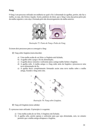 Fang

O fang é um processo utilizado em malharia no qual o fio é alimentado às agulhas, porém, não faz a
malha, ou seja, não forma a laçada. Assim, podemos de dizer, que o fang é uma alça presa pelos pés
da malha seguinte e esta alça é formada pelo não descarregamento da malha anterior.




                          Ilustração 75: Ponto de Fang e Pedra de Fang.

Existem dois processos para se conseguir o fang:

       Fang sobre lingüeta (meia descida):

           a) Uma malha acaba de ser feita e a lingüeta está fechada;
           b) A agulha sobe e pega o fio de alimentação;
           c) A agulha desce somente o suficiente para a antiga malha fechar a lingüeta;
           d) A agulha sobe. A malha antiga e o fang estão atrás da lingüeta e processa-se uma
              nova alimentação de fio.
           e) A agulha desce completamente formando assim uma nova malha sobre a malha
              antiga, ficando o fang entre elas.




                                Ilustração 76: Fang sobre Lingüeta.

       Fang sob lingüeta (meia subida):

É o processo mais utilizado. O princípio é o seguinte:

       a) Uma malha acaba de ser feita. A lingüeta está fechada;
       b) A agulha sobe, porém apenas o suficiente para que seja alimentada, sem, no entanto
          permitir que a malha antiga ultrapasse a lingüeta;


                                                                                              24
 