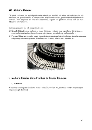 VII. Malharia Circular

Os teares circulares são as máquinas mais comuns da malharia de trama, caracterizando-se por
possuírem um grande número de alimentadores dispostos em círculo, produzindo um tecido tubular
contínuo. São máquinas de altíssimo rendimento, capazes de produzir tecidos com as mais
diferentes características.


Os teares circulares são sub-categorizados em:
   Grande Diâmetro: que incluem as mono-fronturas, voltadas para a produção de jerseys ou
   meia-malha; as circulares dupla-frontura, próprias para a produção de malhas duplas e;
   Pequeno Diâmetro: próprias para a produção de meias masculinas e femininas. As meias saem das
   máquinas praticamente prontas, faltando apenas a costura para fechar a ponta do pé.




                          Ilustração 79: Cilindro de Pequeno Diâmetro.



i. Malharia Circular Mono-Frontura de Grande Diâmetro

   a) Estrutura

A estrutura das máquinas circulares atuais é formada por base, pés, manta do cilindro e colunas (em
máquinas dupla-frontura).




                                                                                               26
 