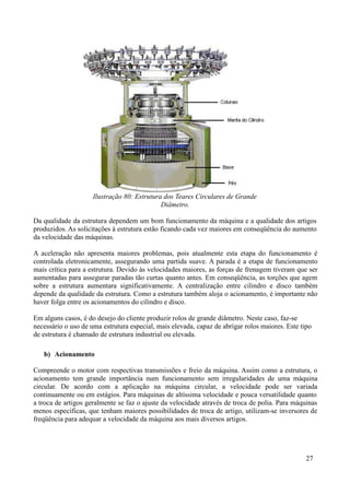 Ilustração 80: Estrutura dos Teares Circulares de Grande
                                             Diâmetro.

Da qualidade da estrutura dependem um bom funcionamento da máquina e a qualidade dos artigos
produzidos. As solicitações à estrutura estão ficando cada vez maiores em conseqüência do aumento
da velocidade das máquinas.

A aceleração não apresenta maiores problemas, pois atualmente esta etapa do funcionamento é
controlada eletronicamente, assegurando uma partida suave. A parada é a etapa de funcionamento
mais crítica para a estrutura. Devido às velocidades maiores, as forças de frenagem tiveram que ser
aumentadas para assegurar paradas tão curtas quanto antes. Em conseqüência, as torções que agem
sobre a estrutura aumentara significativamente. A centralização entre cilindro e disco também
depende da qualidade da estrutura. Como a estrutura também aloja o acionamento, é importante não
haver folga entre os acionamentos do cilindro e disco.

Em alguns casos, é do desejo do cliente produzir rolos de grande diâmetro. Neste caso, faz-se
necessário o uso de uma estrutura especial, mais elevada, capaz de abrigar rolos maiores. Este tipo
de estrutura é chamado de estrutura industrial ou elevada.

   b) Acionamento

Compreende o motor com respectivas transmissões e freio da máquina. Assim como a estrutura, o
acionamento tem grande importância num funcionamento sem irregularidades de uma máquina
circular. De acordo com a aplicação na máquina circular, a velocidade pode ser variada
continuamente ou em estágios. Para máquinas de altíssima velocidade e pouca versatilidade quanto
a troca de artigos geralmente se faz o ajuste da velocidade através de troca de polia. Para máquinas
menos específicas, que tenham maiores possibilidades de troca de artigo, utilizam-se inversores de
freqüência para adequar a velocidade da máquina aos mais diversos artigos.




                                                                                                 27
 