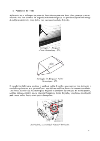 c) Puxamento do Tecido

Após ser tecida, a malha precisa passar da forma tubular para uma forma plana, para que possa ser
enrolada. Para isto, utiliza-se um dispositivo chamado alargador. Ele precisa assegurar uma entrega
da malha sem distorções e sem dobras para o puxador/enrolador de tecido.




                                    Ilustração 81: Alargador.
                                    Fonte: Memminger - IRO.




                                 Ilustração 82: Alargador. Fonte:
                                        Memminger - IRO.

O puxador/enrolador deve tensionar o tecido de malha de modo a assegurar um bom tecimento e
enrolá-lo regularmente, sem que danifique a superfície do tecido ou forme vincos nas extremidades.
Uma tensão excessiva de puxamento pode desgastar os elementos de formação das malhas (pedras,
agulhas, platinas, cilindro, etc.) e ocasionar buracos no tecido de malha. Uma tensão insuficiente
pode causar malhas duplas ou até quebra das agulhas.




                         Ilustração 83: Esquema do Puxador/ Enrolador.

                                                                                               28
 
