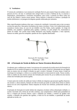 f) Ventiladores

O sistema de ventiladores é um sistema de ventilação flexível, para manter limpo de resíduos todo o
percurso do fio e do tear. A ventilação deve atingir todos os cones e bobinas de fio, os sensores e
disparadores, alimentadores e elementos tricotadores, para evitar o acúmulo de fibras soltas (no
caso de fios fiados) e poeira nesses pontos. Dessa maneira é reduzida ao mínimo a produção de
tecidos defeituosos e as paragens da máquina quando embuxadas por acúmulos.


Mais especificamente podemos dizer que o sistema de ventilação é necessário para evitar esvoaços
na área dos guia-fios e das partes tricotadoras dos teares circulares. Como é do conhecimento geral,
acumula-se nestas áreas, no caso de um trabalho com fios fiados, muita sujidade. Ao longo do
trabalho, esta sujidade é apanhada pelas agulhas e platinas, ou pelo próprio fio, misturando-se
dentro da malha. Isto resulta numa malha defeituosa com laçadas irregulares e mais espessas,
buracos na malha, guia-fios entupidos, quebras de fios e agulhas danificadas.




                                 Ilustração 90: Ventilador. Fonte:
                                        Memminger - IRO.

VIII. A Formação do Tecido da Malha em Teares Circulares Monofrontura

Já sabemos que a malharia por trama é um processo de construção do tecido através da formação de
laçadas do fio no sentido da largura ou ao redor de um círculo; cada fio é alimentado em um ângulo
mais ou menos reto em relação à direção na qual o tecido é formado. O termo trama é tirado da
tecnologia de tecelagem e refere-se ao sentido horizontal ou transversal do tecido. Nesses tecidos,
todas as malhas de uma mesma carreira são formadas pelo mesmo fio; já as malhas de uma mesma
coluna são formadas pela mesma agulha.

A maior parte dos tecidos de malha por trama é obtida em máquinas que possuem agulhas dispostas
em círculos e, dessa maneira, formam um tubo de tecido que pode ser usado dessa forma ou aberto
através de um corte longitudinal. Outras máquinas de tricotar são retilíneas, produzindo tecidos já
abertos.

O princípio de formação do tecido tubular das máquinas circulares utiliza alimentação múltipla e o
tecido é tricotado sob a forma de um tubo contínuo, cujo comprimento é obtido pela quantidade de
fios e a largura por diversos fatores, como o diâmetro do cilindro, o número de agulhas nele
contido, o tamanho dos ganchos das agulhas, o título do fio em trabalho, a quantidade de tensão
aplicada ao tecido, etc.


                                                                                               32
 