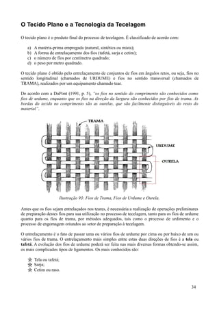 O Tecido Plano e a Tecnologia da Tecelagem

O tecido plano é o produto final do processo de tecelagem. É classificado de acordo com:

   a)   A matéria-prima empregada (natural, sintética ou mista);
   b)   A forma de entrelaçamento dos fios (tafetá, sarja e cetim);
   c)   o número de fios por centímetro quadrado;
   d)   o peso por metro quadrado.

O tecido plano é obtido pelo entrelaçamento de conjuntos de fios em ângulos retos, ou seja, fios no
sentido longitudinal (chamados de URDUME) e fios no sentido transversal (chamados de
TRAMA), realizados por um equipamento chamado tear.

De acordo com a DuPont (1991, p. 5), “os fios no sentido do comprimento são conhecidos como
fios de urdume, enquanto que os fios na direção da largura são conhecidos por fios de trama. As
bordas do tecido no comprimento são as ourelas, que são facilmente distinguíveis do resto do
material”.




                      Ilustração 93: Fios de Trama, Fios de Urdume e Ourela.

Antes que os fios sejam entrelaçados nos teares, é necessária a realização de operações preliminares
de preparação destes fios para sua utilização no processo de tecelagem, tanto para os fios de urdume
quanto para os fios de trama, por métodos adequados, tais como o processo de urdimento e o
processo de engomagem oriundos ao setor de preparação à tecelagem.

O entrelaçamento é o fato de passar uma ou vários fios de urdume por cima ou por baixo de um ou
vários fios de trama. O entrelaçamento mais simples entre estas duas direções de fios é a tela ou
tafetá. A evolução dos fios de urdume poderá ser feita nas mais diversas formas obtendo-se assim,
os mais complicados tipos de ligamentos. Os mais conhecidos são:

        Tela ou tafetá;
        Sarja;
        Cetim ou raso.


                                                                                               34
 