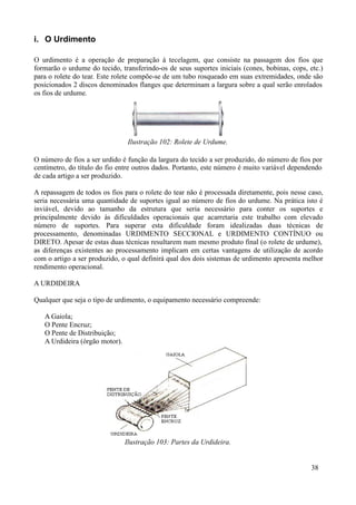 i. O Urdimento

O urdimento é a operação de preparação à tecelagem, que consiste na passagem dos fios que
formarão o urdume do tecido, transferindo-os de seus suportes iniciais (cones, bobinas, cops, etc.)
para o rolete do tear. Este rolete compõe-se de um tubo rosqueado em suas extremidades, onde são
posicionados 2 discos denominados flanges que determinam a largura sobre a qual serão enrolados
os fios de urdume.




                                 Ilustração 102: Rolete de Urdume.

O número de fios a ser urdido é função da largura do tecido a ser produzido, do número de fios por
centímetro, do título do fio entre outros dados. Portanto, este número é muito variável dependendo
de cada artigo a ser produzido.

A repassagem de todos os fios para o rolete do tear não é processada diretamente, pois nesse caso,
seria necessária uma quantidade de suportes igual ao número de fios do urdume. Na prática isto é
inviável, devido ao tamanho da estrutura que seria necessário para conter os suportes e
principalmente devido às dificuldades operacionais que acarretaria este trabalho com elevado
número de suportes. Para superar esta dificuldade foram idealizadas duas técnicas de
processamento, denominadas URDIMENTO SECCIONAL e URDIMENTO CONTÍNUO ou
DIRETO. Apesar de estas duas técnicas resultarem num mesmo produto final (o rolete de urdume),
as diferenças existentes ao processamento implicam em certas vantagens de utilização de acordo
com o artigo a ser produzido, o qual definirá qual dos dois sistemas de urdimento apresenta melhor
rendimento operacional.

A URDIDEIRA

Qualquer que seja o tipo de urdimento, o equipamento necessário compreende:

   A Gaiola;
   O Pente Encruz;
   O Pente de Distribuição;
   A Urdideira (órgão motor).




                                Ilustração 103: Partes da Urdideira.


                                                                                               38
 