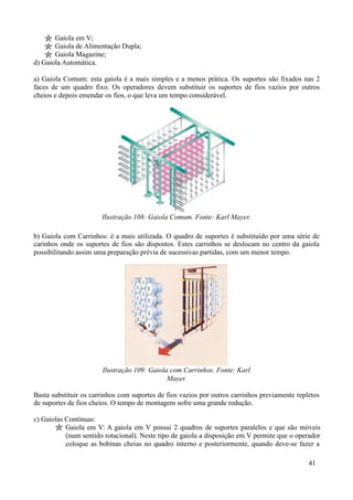 Gaiola em V;
       Gaiola de Alimentação Dupla;
       Gaiola Magazine;
d) Gaiola Automática.

a) Gaiola Comum: esta gaiola é a mais simples e a menos prática. Os suportes são fixados nas 2
faces de um quadro fixo. Os operadores devem substituir os suportes de fios vazios por outros
cheios e depois emendar os fios, o que leva um tempo considerável.




                       Ilustração 108: Gaiola Comum. Fonte: Karl Mayer.

b) Gaiola com Carrinhos: é a mais utilizada. O quadro de suportes é substituído por uma série de
carinhos onde os suportes de fios são dispostos. Estes carrinhos se deslocam no centro da gaiola
possibilitando assim uma preparação prévia de sucessivas partidas, com um menor tempo.




                       Ilustração 109: Gaiola com Carrinhos. Fonte: Karl
                                             Mayer.

Basta substituir os carrinhos com suportes de fios vazios por outros carrinhos previamente repletos
de suportes de fios cheios. O tempo de montagem sofre uma grande redução.

c) Gaiolas Contínuas:
           Gaiola em V: A gaiola em V possui 2 quadros de suportes paralelos e que são móveis
           (num sentido rotacional). Neste tipo de gaiola a disposição em V permite que o operador
           coloque as bobinas cheias no quadro interno e posteriormente, quando deve-se fazer a

                                                                                               41
 