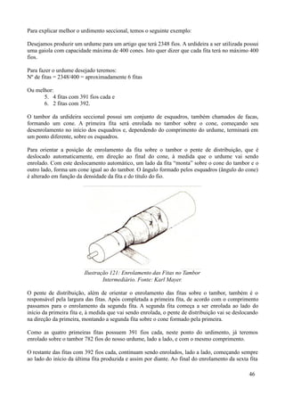 Para explicar melhor o urdimento seccional, temos o seguinte exemplo:

Desejamos produzir um urdume para um artigo que terá 2348 fios. A urdideira a ser utilizada possui
uma gaiola com capacidade máxima de 400 cones. Isto quer dizer que cada fita terá no máximo 400
fios.

Para fazer o urdume desejado teremos:
Nº de fitas = 2348/400 = aproximadamente 6 fitas

Ou melhor:
      5. 4 fitas com 391 fios cada e
      6. 2 fitas com 392.

O tambor da urdideira seccional possui um conjunto de esquadros, também chamados de facas,
formando um cone. A primeira fita será enrolada no tambor sobre o cone, começando seu
desenrolamento no início dos esquadros e, dependendo do comprimento do urdume, terminará em
um ponto diferente, sobre os esquadros.

Para orientar a posição de enrolamento da fita sobre o tambor o pente de distribuição, que é
deslocado automaticamente, em direção ao final do cone, à medida que o urdume vai sendo
enrolado. Com este deslocamento automático, um lado da fita “monta” sobre o cone do tambor e o
outro lado, forma um cone igual ao do tambor. O ângulo formado pelos esquadros (ângulo do cone)
é alterado em função da densidade da fita e do título do fio.




                         Ilustração 121: Enrolamento das Fitas no Tambor
                                 Intermediário. Fonte: Karl Mayer.

O pente de distribuição, além de orientar o enrolamento das fitas sobre o tambor, também é o
responsável pela largura das fitas. Após completada a primeira fita, de acordo com o comprimento
passamos para o enrolamento da segunda fita. A segunda fita começa a ser enrolada ao lado do
início da primeira fita e, à medida que vai sendo enrolada, o pente de distribuição vai se deslocando
na direção da primeira, montando a segunda fita sobre o cone formado pela primeira.

Como as quatro primeiras fitas possuem 391 fios cada, neste ponto do urdimento, já teremos
enrolado sobre o tambor 782 fios do nosso urdume, lado a lado, e com o mesmo comprimento.

O restante das fitas com 392 fios cada, continuam sendo enrolados, lado a lado, começando sempre
ao lado do início da última fita produzida e assim por diante. Ao final do enrolamento da sexta fita

                                                                                                46
 