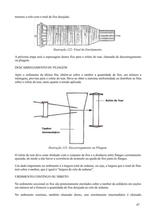 teremos o rolo com o total de fios desejado.




                              Ilustração 122: Final do Enrolamento.

A próxima etapa será a repassagem destes fios para o rolete do tear, chamada de descarregamento
ou pliagem.

DESCARREGAMENTO OU PLIAGEM

Após o urdimento da última fita, obtém-se sobre o tambor a quantidade de fios, em número e
metragem, prevista para o rolete do tear. Deve-se obter a máxima uniformidade ao distribuir as fitas
sobre o rolete do tear, tanto quanto a tensão aplicada.




                          Ilustração 123: Descarregamento ou Pliagem.

O rolete do tear deve estar alinhado com o conjunto de fios e a distância entre flanges corretamente
ajustada, de modo a não haver a ocorrência de acúmulo ou queda de fios junto às flanges.

Um dado importante no urdimento é a largura total do urdume, ou seja, a largura que o total de fitas
terá sobre o tambor, que é igual à “largura do rolo de urdume”.

URDIMENTO CONTÍNUO OU DIRETO

No urdimento seccional os fios são primeiramente enrolados sobre o tambor da urdideira em seções
em número tal a fornecer a quantidade de fios desejada no rolo de urdume.

No urdimento contínuo, também chamado direto, este enrolamento intermediário é efetuado


                                                                                                47
 