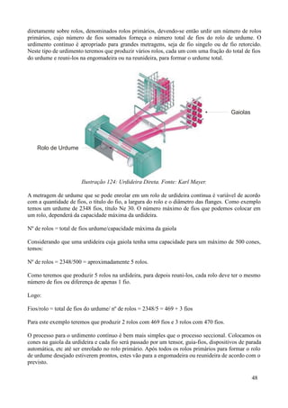 diretamente sobre rolos, denominados rolos primários, devendo-se então urdir um número de rolos
primários, cujo número de fios somados forneça o número total de fios do rolo de urdume. O
urdimento contínuo é apropriado para grandes metragens, seja de fio singelo ou de fio retorcido.
Neste tipo de urdimento teremos que produzir vários rolos, cada um com uma fração do total de fios
do urdume e reuni-los na engomadeira ou na reunideira, para formar o urdume total.




                                                                                        Gaiolas




    Rolo de Urdume




                       Ilustração 124: Urdideira Direta. Fonte: Karl Mayer.

A metragem de urdume que se pode enrolar em um rolo de urdideira contínua é variável de acordo
com a quantidade de fios, o título do fio, a largura do rolo e o diâmetro das flanges. Como exemplo
temos um urdume de 2348 fios, título Ne 30. O número máximo de fios que podemos colocar em
um rolo, dependerá da capacidade máxima da urdideira.

Nº de rolos = total de fios urdume/capacidade máxima da gaiola

Considerando que uma urdideira cuja gaiola tenha uma capacidade para um máximo de 500 cones,
temos:

Nº de rolos = 2348/500 = aproximadamente 5 rolos.

Como teremos que produzir 5 rolos na urdideira, para depois reuni-los, cada rolo deve ter o mesmo
número de fios ou diferença de apenas 1 fio.

Logo:

Fios/rolo = total de fios do urdume/ nº de rolos = 2348/5 = 469 + 3 fios

Para este exemplo teremos que produzir 2 rolos com 469 fios e 3 rolos com 470 fios.

O processo para o urdimento contínuo é bem mais simples que o processo seccional. Colocamos os
cones na gaiola da urdideira e cada fio será passado por um tensor, guia-fios, dispositivos de parada
automática, etc até ser enrolado no rolo primário. Após todos os rolos primários para formar o rolo
de urdume desejado estiverem prontos, estes vão para a engomadeira ou reunideira de acordo com o
previsto.

                                                                                                  48
 