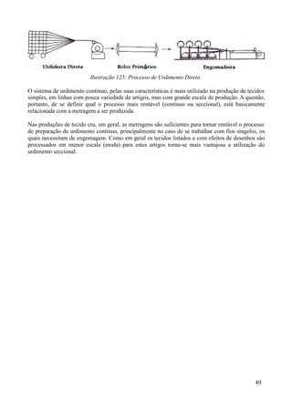Ilustração 125: Processo de Urdimento Direto.

O sistema de urdimento contínuo, pelas suas características é mais utilizado na produção de tecidos
simples, em linhas com pouca variedade de artigos, mas com grande escala de produção. A questão,
portanto, de se definir qual o processo mais rentável (contínuo ou seccional), está basicamente
relacionada com a metragem a ser produzida.

Nas produções de tecido cru, em geral, as metragens são suficientes para tornar rentável o processo
de preparação de urdimento contínuo, principalmente no caso de se trabalhar com fios singelos, os
quais necessitam de engomagem. Como em geral os tecidos listados e com efeitos de desenhos são
processados em menor escala (moda) para estes artigos torna-se mais vantajosa a utilização do
urdimento seccional.




                                                                                               49
 