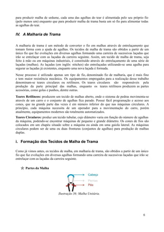 para produzir malha de urdume, cada uma das agulhas do tear é alimentada pelo seu próprio fio
(pelo menos um) enquanto que para produzir malha de trama basta um só fio para alimentar todas
as agulhas do tear.

IV. A Malharia de Trama

A malharia de trama é um método de converter o fio em malhas através de entrelaçamento que
tomam forma com a ajuda de agulhas. Os tecidos de malha de trama são obtidos a partir de um
único fio que faz evoluções em diversas agulhas formando uma carreira de sucessivas laçadas que
irão se entrelaçar com as laçadas da carreira seguinte. Assim, um tecido de malha de trama, seja
feito à mão ou em máquinas industriais, é constituído através do entrelaçamento de uma série de
laçadas (malhas). As laçadas (em inglês: stitches) são entrelaçadas utilizando-se uma agulha para
segurar as laçadas já existentes, enquanto uma nova laçada é formada.
Nesse processo é utilizado apenas um tipo de fio, denominado fio de malharia, que é mais fino
e tem maior resistência mecânica. Os equipamentos empregados para a realização desse trabalho
denominam-se teares circulares ou retilíneos. Os teares circulares são responsáveis pela
produção da parte principal das malhas, enquanto os teares retilíneos produzem as partes
acessórias, como golas e punhos, dentre outras.
Teares Retilíneos: produzem um tecido de malhas aberto, onde o sistema de pedras movimenta-se
através de um carro e o conjunto de agulhas fica parado. Possui fácil programação e acesso aos
cones, que na grande parte das vezes é em número inferior do que nas máquinas circulares. A
princípio, cada máquina necessita de um operador para a movimentação do carro, porém
atualmente, equipamentos modernos são totalmente automatizados.
Teares Circulares: produz um tecido tubular, cujo diâmetro varia em função do número de agulhas
da máquina, podendo-se encontrar máquinas de pequeno e grande diâmetro. Os cones de fios são
colocados em um chapéu situado sobre a máquina ou ainda em uma gaiola lateral. As máquinas
circulares podem ser de uma ou duas fronturas (conjuntos de agulhas) para produção de malhas
duplas.

i. Formação dos Tecidos de Malha de Trama

Como já vimos antes, os tecidos de malha, em malharia de trama, são obtidos a partir de um único
fio que faz evoluções em diversas agulhas formando uma carreira de sucessivas laçadas que irão se
entrelaçar com as laçadas da carreira seguinte.

       Partes da Malha




                               Ilustração 36: Malha Unitária.




                                                                                             6
 