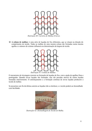 Ilustração 40: Carreira de Malhas (Curso).


   A coluna de malhas: é uma série de laçadas de fios diferentes, que se situam na direção do
   comprimento do tecido. Todas as malhas de uma mesma coluna são formadas numa mesma
   agulha e o número de colunas influencia na determinação da largura do tecido.




                             Ilustração 41: Coluna de Malhas.
O mecanismo de tricotagem consiste na formação de laçadas de fios, com a ajuda de agulhas finas e
pontiagudas. Quando novas laçadas são formadas, elas são puxadas através de outras laçadas
formadas anteriormente. O entrelaçamento e a formação contínua de novas laçadas produzem o
tecido de malhas.

Se puxarmos um fio da última carreira as laçadas irão se desfazer, e o tecido poderá ser desmalhado
com facilidade.




                       Ilustração 42: Desmalhagem do Tecido de Malha.




                                                                                               8
 