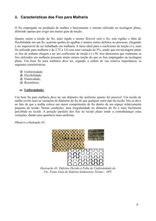 ii. Características dos Fios para Malharia

O fio empregado na produção de malhas é basicamente o mesmo utilizado na tecelagem plana,
diferindo apenas por exigir um menor grau de torção.

Quanto maior a torção do fio, mais rígido e menos flexível será o fio, esta rigidez e falta de
flexibilidade em um fio, acarreta quebra de agulhas e muitos outros defeitos no processo, chegando
a ser impossível de ser trabalhado em malharia. A faixa ideal para o coeficiente de torção (∝), num
fio utilizado para malharia é de 2,75 a 3,8 com uma variação de 5%, sendo que em tecelagem plana
os fios de urdume chegam a ter um coeficiente de torção (∝) 50. Isso demonstra que realmente os
fios utilizados em malharia possuem muito menos torção do que os fios empregados na tecelagem
plana. Um bom fio para malharia deve ter, segundo a ordem de sua relativa importância, as
seguintes características:

       Uniformidade;
       Flexibilidade;
       Elasticidade;
       Resistência.

   a) Uniformidade:

Um bom fio para malharia deve ter um diâmetro tão uniforme quanto for possível. Um tecido de
malha revela mais as variações de diâmetro do fio do que qualquer outro tipo de tecido. Isto se deve
ao fato de que a malha coloca um maior comprimento de fio dentro de um espaço relativamente
pequeno de tecido. Nestas condições, uma irregularidade no diâmetro do fio é mais facilmente
percebida no tecido. A posição paralela dos fios no tecido plano tende a contrabalançar estas
variações, dando uma aparência mais uniforme.

Observe a ilustração 43:




                    Ilustração 43: Defeitos Devido à Falta de Uniformidade do
                       Fio. Fonte Guia de Defeitos Industriais Têxteis - APT.




                                                                                                9
 