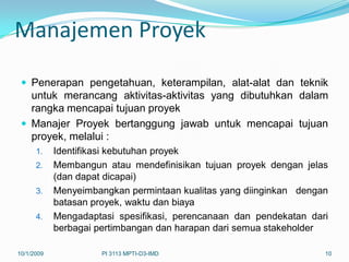 Manajemen Proyek

  Penerapan pengetahuan, keterampilan, alat-alat dan teknik
   untuk merancang aktivitas-aktivitas yang dibutuhkan dalam
   rangka mencapai tujuan proyek
  Manajer Proyek bertanggung jawab untuk mencapai tujuan
   proyek, melalui :
      1.    Identifikasi kebutuhan proyek
      2.    Membangun atau mendefinisikan tujuan proyek dengan jelas
            (dan dapat dicapai)
      3.    Menyeimbangkan permintaan kualitas yang diinginkan dengan
            batasan proyek, waktu dan biaya
      4.    Mengadaptasi spesifikasi, perencanaan dan pendekatan dari
            berbagai pertimbangan dan harapan dari semua stakeholder

10/1/2009             PI 3113 MPTI-D3-IMD                           10
 
