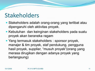 Stakeholders
  Stakeholders adalah orang-orang yang terlibat atau
   dipengaruhi oleh aktivitas proyek.
  Kebutuhan dan keinginan stakeholders pada suatu
   proyek akan beraneka ragam
  Yang termasuk stakeholders : sponsor proyek,
   manajer & tim proyek, staf pendukung, pengguna
   hasil proyek, supplier, “musuh proyek”(orang yang
   merasa dirugikan dengan adanya proyek yang
   berlangsung)


10/1/2009      PI 3113 MPTI-D3-IMD                      11
 