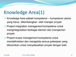 Knowledge Area(1)
  Knowledge Area adalah kompetensi – kompetensi utama
    yang harus dikembangkan oleh manajer proyek
  Project integration management kompetensi untuk
    mengintegrasikan berbagai elemen dari manajemen
    proyek.
  Project scope management kompetensi untuk
    mendefinisikan dan mengelola semua pekerjaan yang
    dibutuhkan untuk menyelesaikan proyek dengan baik


10/1/2009       PI 3113 MPTI-D3-IMD                     13
 