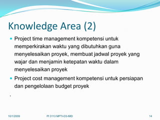 Knowledge Area (2)
  Project time management kompetensi untuk
     memperkirakan waktu yang dibutuhkan guna
     menyelesaikan proyek, membuat jadwal proyek yang
     wajar dan menjamin ketepatan waktu dalam
     menyelesaikan proyek
  Project cost management kompetensi untuk persiapan
     dan pengelolaan budget proyek
 .


10/1/2009        PI 3113 MPTI-D3-IMD                    14
 