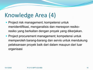 Knowledge Area (4)
  Project risk management; kompetensi untuk
    menidentifikasi, menganalisis dan merespon resiko-
    resiko yang berkaitan dengan proyek yang dikerjakan.
  Project procurement management; kompetensi untuk
    memperoleh barang-barang dan servis untuk mendukung
    pelaksanaan proyek baik dari dalam maupun dari luar
    organisasi




10/1/2009        PI 3113 MPTI-D3-IMD                       16
 