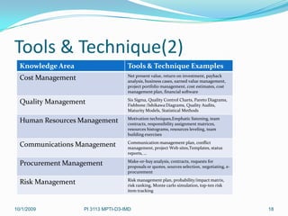 Tools & Technique(2)
  Knowledge Area                     Tools & Technique Examples
                                     Net present value, return on investment, payback
  Cost Management                    analysis, business cases, earned value management,
                                     project portfolio management, cost estimates, cost
                                     management plan, financial software
                                     Six Sigma, Quality Control Charts, Pareto Diagrams,
  Quality Management                 Fishbone /Ishikawa Diagrams, Quality Audits,
                                     Maturity Models, Statistical Methods
                                     Motivation techniques,Emphatic listening, team
  Human Resources Management         contracts, responsibility assignment matrices,
                                     resources histograms, resources leveling, team
                                     building exercises
                                     Communication management plan, conflict
  Communications Management          management, project Web sites,Templates, status
                                     reports, …
                                     Make-or-buy analysis, contracts, requests for
  Procurement Management             proposals or quotes, sources selection, negotiating, e-
                                     procurement
                                     Risk management plan, probability/impact matrix,
  Risk Management                    risk ranking, Monte carlo simulation, top-ten risk
                                     item tracking



10/1/2009           PI 3113 MPTI-D3-IMD                                                        18
 