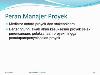 Peran Manajer Proyek
  Mediator antara proyek dan stakeholders
  Bertanggung jawab akan kesuksesan proyek sejak
   perencanaan, pelaksanaan proyek hingga
   penutupan/penyelesaian proyek




10/1/2009     PI 3113 MPTI-D3-IMD                   19
 