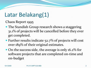 Latar Belakang(1)
 Chaos Report 1995
  The Standish Group research shows a staggering
   31.1% of projects will be cancelled before they ever
   get completed.
  Further results indicate 52.7% of projects will cost
   over 189% of their original estimates.
  On the success side, the average is only 16.2% for
   software projects that are completed on-time and
   on-budget
10/1/2009      PI 3113 MPTI-D3-IMD                        2
 