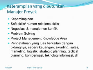 Keterampilan yang dibutuhkan
   Manajer Proyek
     Kepemimpinan
     Soft skills/ human relations skills
     Negosiasi & manajemen konflik
     Problem Solving
     Project Management Knowledge Area
     Pengetahuan yang luas berkaitan dengan
      bidangnya, seperti keuangan, akunting, sales,
      marketing, logistik, strategic planning, tactical
      planning, kompensasi, teknologi informasi, dll


10/1/2009        PI 3113 MPTI-D3-IMD                      20
 