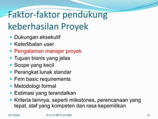 Faktor-faktor pendukung
keberhasilan Proyek
    Dukungan eksekutif
    Keterlibatan user
    Pengalaman manajer proyek
    Tujuan bisnis yang jelas
    Scope yang kecil
    Perangkat lunak standar
    Firm basic requirements
    Metodologi formal
    Estimasi yang terandalkan
    Kriteria lainnya, seperti milestones, perencanaan yang
     tepat, staf yang kompeten dan rasa kepemilikan
10/1/2009         PI 3113 MPTI-D3-IMD                         21
 