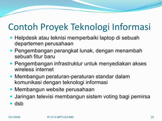 Contoh Proyek Teknologi Informasi
  Helpdesk atau teknisi memperbaiki laptop di sebuah
     departemen perusahaan
    Pengembangan perangkat lunak, dengan menambah
     sebuah fitur baru
    Pengembangan infrastruktur untuk menyediakan akses
     wireless internet
    Membangun peraturan-peraturan standar dalam
     komunikasi dengan teknologi informasi
    Membangun website perusahaan
    Jaringan televisi membangun sistem voting bagi pemirsa
    dsb

10/1/2009         PI 3113 MPTI-D3-IMD                         22
 
