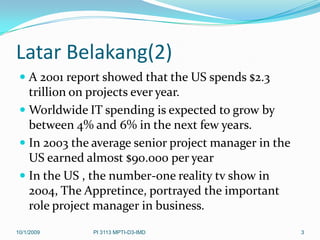 Latar Belakang(2)
  A 2001 report showed that the US spends $2.3
   trillion on projects ever year.
  Worldwide IT spending is expected to grow by
   between 4% and 6% in the next few years.
  In 2003 the average senior project manager in the
   US earned almost $90.000 per year
  In the US , the number-one reality tv show in
   2004, The Appretince, portrayed the important
   role project manager in business.
10/1/2009     PI 3113 MPTI-D3-IMD                      3
 